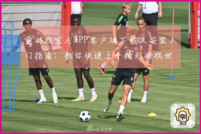 爱游戏官方APP客户端下载及安装入门指南：教你快速上手精彩游戏世界