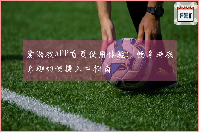 爱游戏APP首页使用体验：畅享游戏乐趣的便捷入口指南